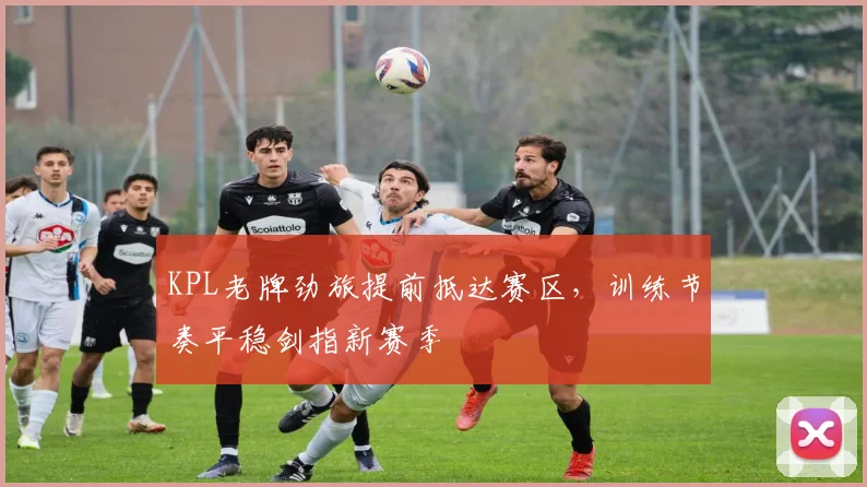 KPL老牌劲旅提前抵达赛区，训练节奏平稳剑指新赛季